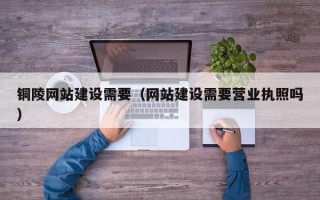 惠州铜陵网站建设需要（网站建设需要营业执照吗）