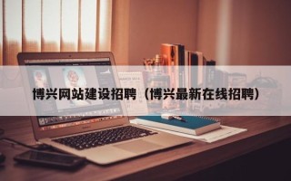 惠州博兴网站建设招聘（博兴最新在线招聘）