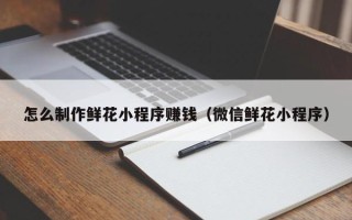 惠州怎么制作鲜花小程序赚钱（微信鲜花小程序）
